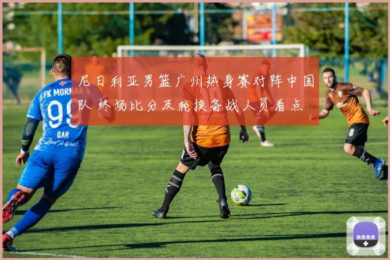 尼日利亚男篮广州热身赛对阵中国队 终场比分及轮换备战人员看点