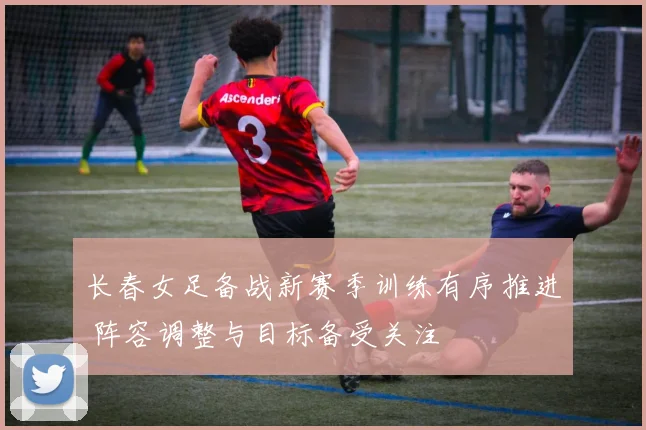 长春女足备战新赛季训练有序推进 阵容调整与目标备受关注