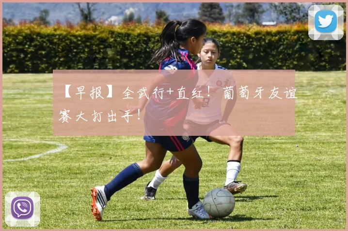 【早报】全武行+直红!葡萄牙友谊赛大打出手!