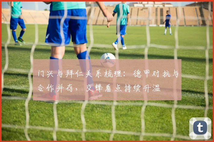 门兴与拜仁关系梳理：德甲对抗与合作并存，交锋看点持续升温