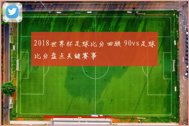 2018世界杯足球比分回顾 90vs足球比分盘点关键赛事