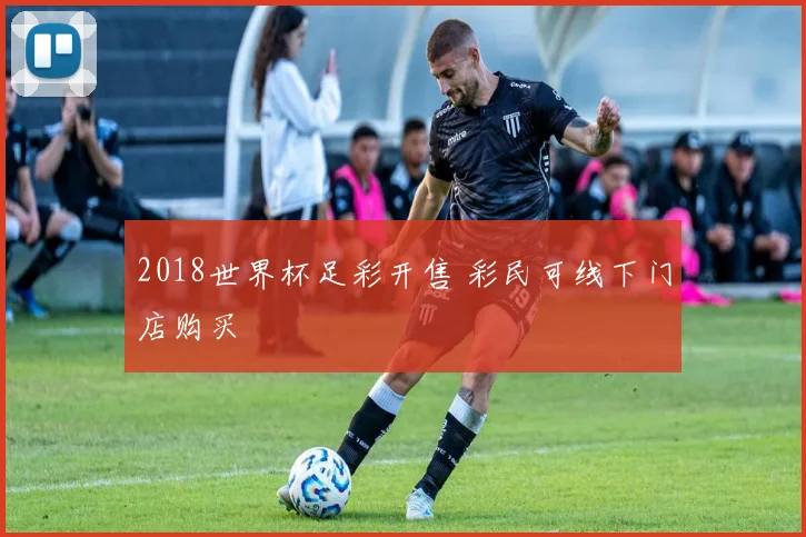2018世界杯足彩开售 彩民可线下门店购买