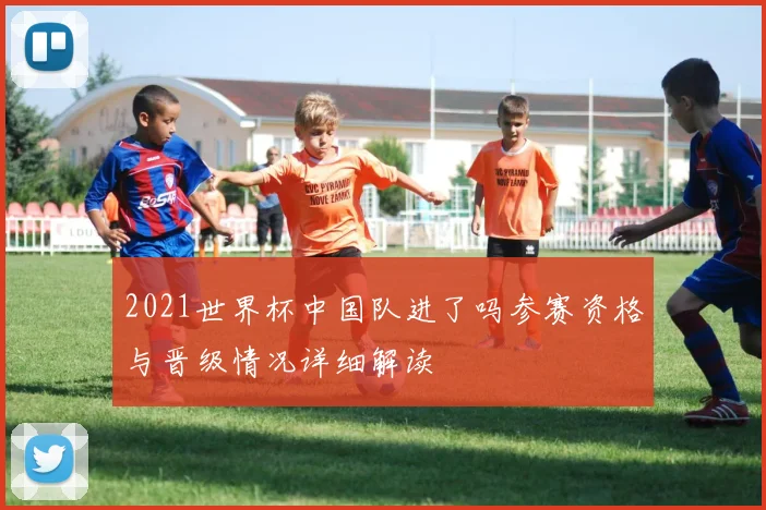 2021世界杯中国队进了吗参赛资格与晋级情况详细解读