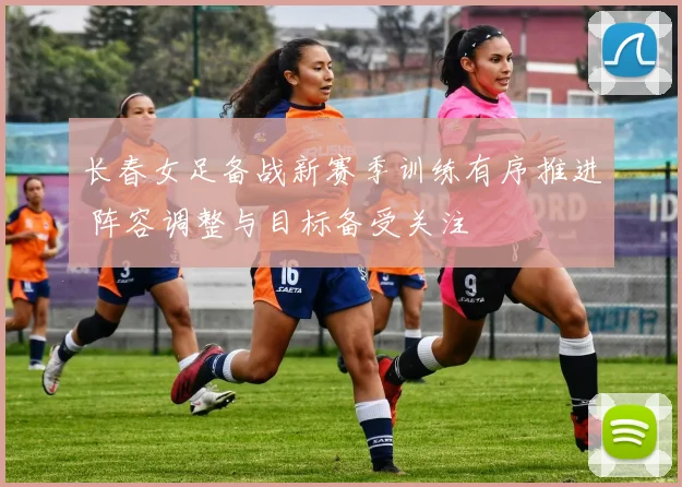 长春女足备战新赛季训练有序推进 阵容调整与目标备受关注