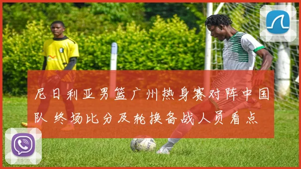 尼日利亚男篮广州热身赛对阵中国队 终场比分及轮换备战人员看点