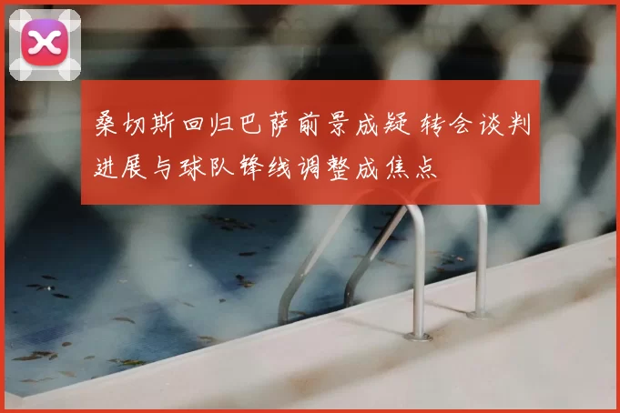 桑切斯回归巴萨前景成疑 转会谈判进展与球队锋线调整成焦点
