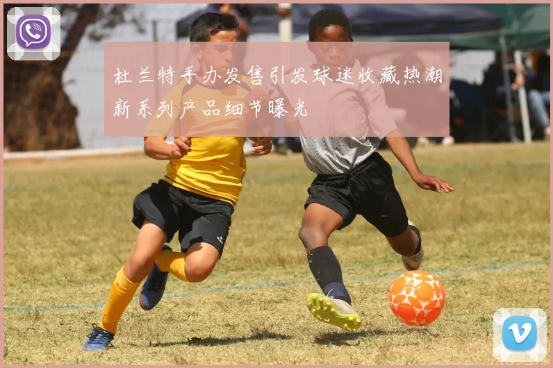 杜兰特手办发售引发球迷收藏热潮新系列产品细节曝光