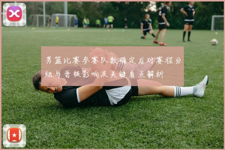 男篮比赛参赛队数确定后对赛程分组与晋级影响及关键看点解析