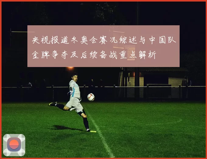 央视报道冬奥会赛况综述与中国队金牌争夺及后续备战重点解析