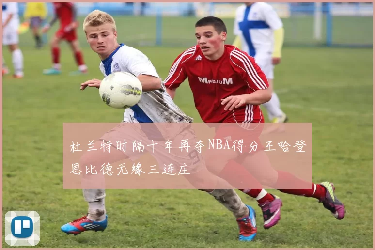 杜兰特时隔十年再夺NBA得分王哈登恩比德无缘三连庄