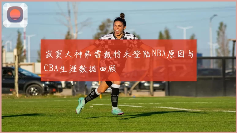 寂寞大神弗雷戴特未登陆NBA原因与CBA生涯数据回顾