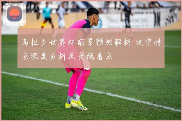 乌拉圭世界杯前景预测解析 攻守特点深度分析及出线看点