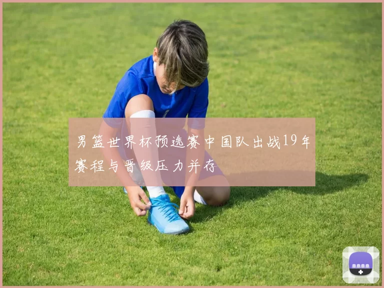 男篮世界杯预选赛中国队出战19年赛程与晋级压力并存