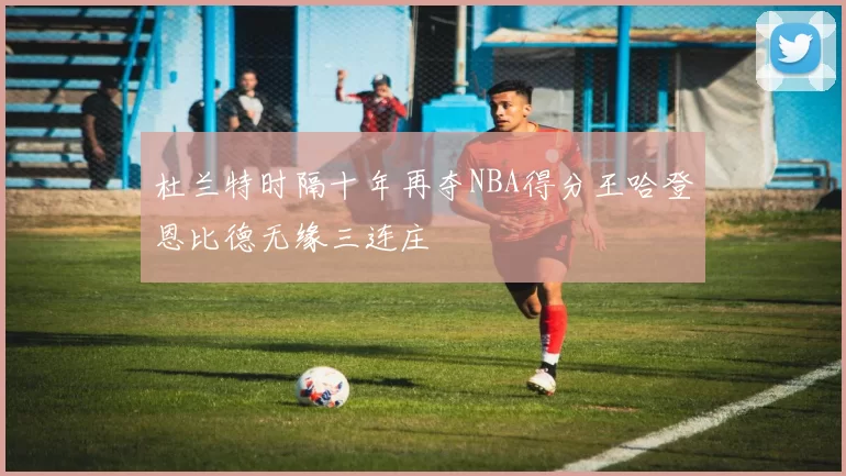 杜兰特时隔十年再夺NBA得分王哈登恩比德无缘三连庄