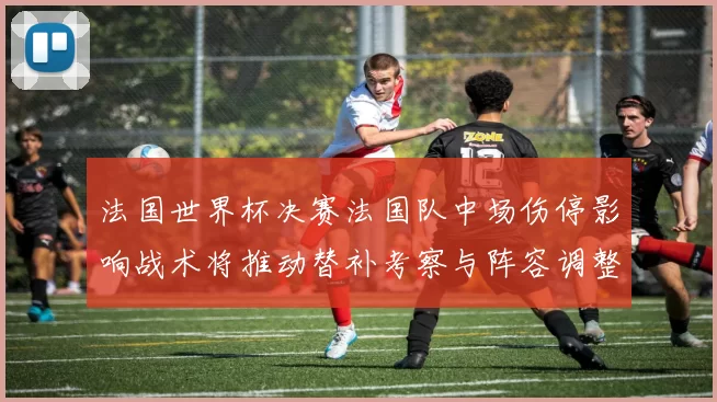 法国世界杯决赛法国队中场伤停影响战术将推动替补考察与阵容调整