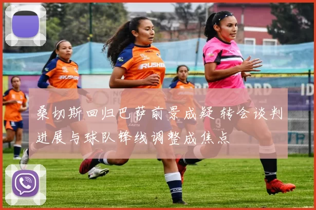 桑切斯回归巴萨前景成疑 转会谈判进展与球队锋线调整成焦点