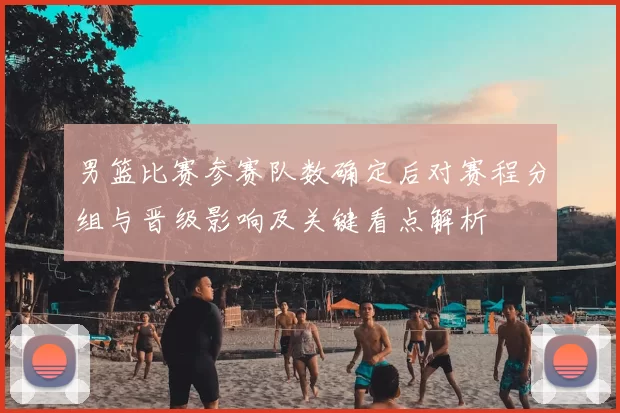 男篮比赛参赛队数确定后对赛程分组与晋级影响及关键看点解析