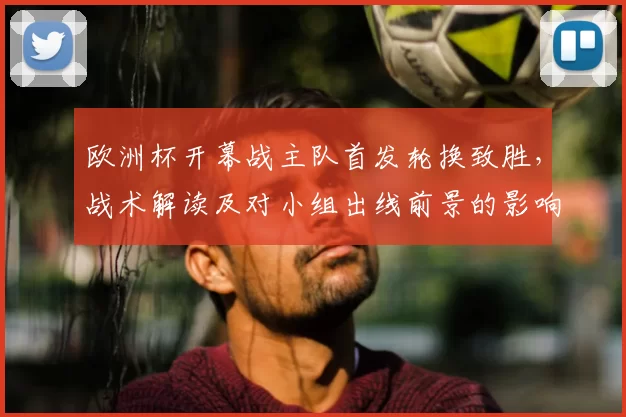 欧洲杯开幕战主队首发轮换致胜，战术解读及对小组出线前景的影响