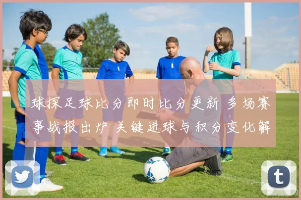 球探足球比分即时比分更新 多场赛事战报出炉 关键进球与积分变化解析