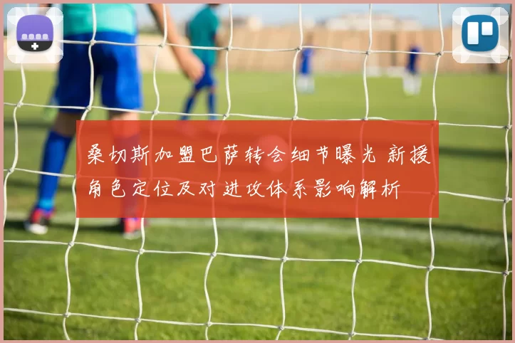 桑切斯加盟巴萨转会细节曝光 新援角色定位及对进攻体系影响解析