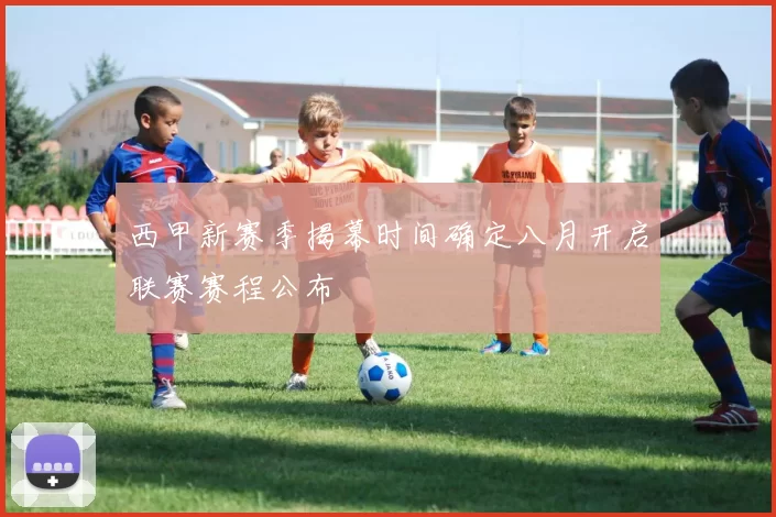 西甲新赛季揭幕时间确定八月开启联赛赛程公布