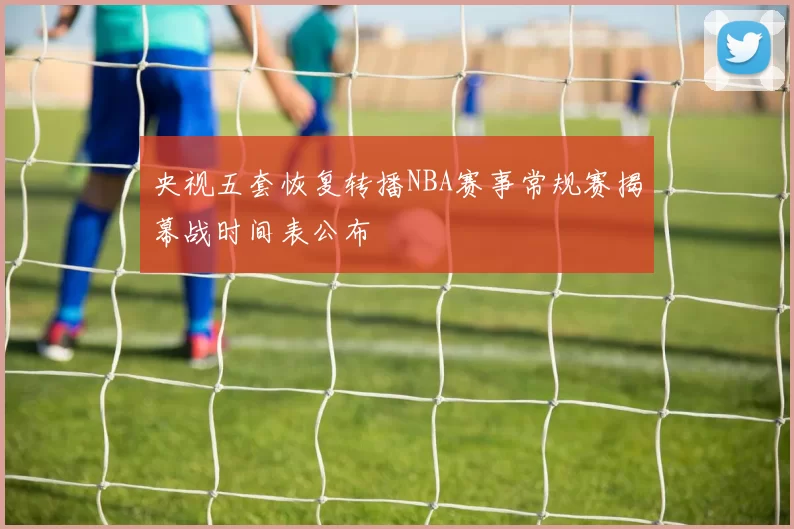 央视五套恢复转播NBA赛事常规赛揭幕战时间表公布