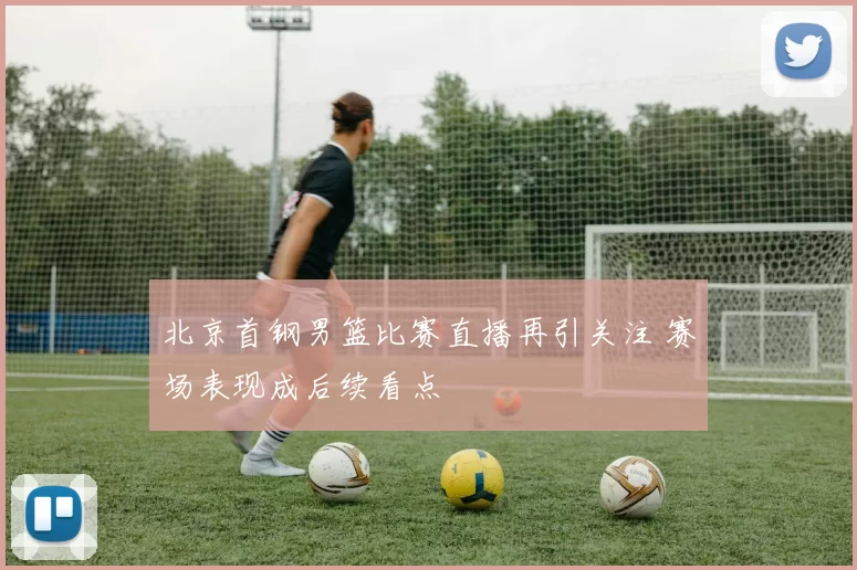 北京首钢男篮比赛直播再引关注 赛场表现成后续看点
