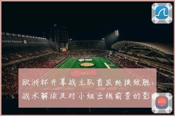 欧洲杯开幕战主队首发轮换致胜，战术解读及对小组出线前景的影响