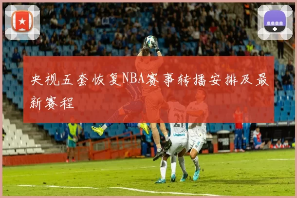 央视五套恢复NBA赛事转播安排及最新赛程