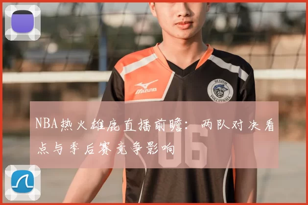 NBA热火雄鹿直播前瞻：两队对决看点与季后赛竞争影响
