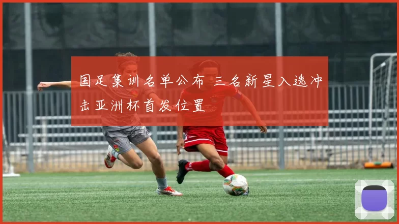 国足集训名单公布 三名新星入选冲击亚洲杯首发位置